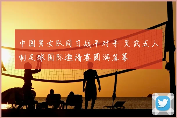中国男女队同日战平对手 灵武五人制足球国际邀请赛圆满落幕